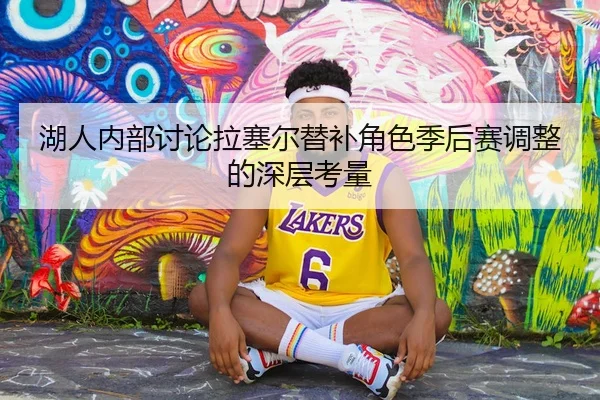湖人内部讨论拉塞尔替补角色季后赛调整的深层考量